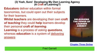 Fred Garnett
(3) Yeah, Sure! Developing My Own Learning Agency
(A Craft of Learning?)
Chapter Three Online
Educators deliver education within formal
taxonomies, but could open out their subjects
for their learners.
Whilst teachers are developing their own craft
of teaching they could help learners develop
their personal craft of learning.
Learning is a process of asking questions,
whereas education is a system of delivering
answers
 