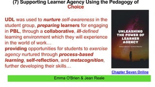 Emma O'Brien & Jean Reale
(7) Supporting Learner Agency Using the Pedagogy of
Choice
Chapter Seven Online
UDL was used to nurture self-awareness in the
student group, preparing learners for engaging
in PBL, through a collaborative, ill-defined
learning environment which they will experience
in the world of work…
providing opportunities for students to exercise
agency nurtured through process-based
learning, self-reflection, and metacognition,
further developing their skills…
 
