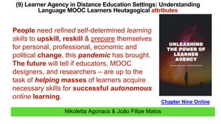 Nikoletta Agonacs & João Filipe Matos
(9) Learner Agency in Distance Education Settings: Understanding
Language MOOC Learners Heutagogical attributes
Chapter Nine Online
People need refined self-determined learning
skills to upskill, reskill & prepare themselves
for personal, professional, economic and
political change, this pandemic has brought.
The future will tell if educators, MOOC
designers, and researchers – are up to the
task of helping masses of learners acquire
necessary skills for successful autonomous
online learning.
 