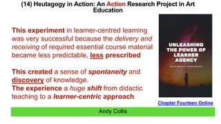 Andy Collis
(14) Heutagogy in Action: An Action Research Project in Art
Education
Chapter Fourteen Online
This experiment in learner-centred learning
was very successful because the delivery and
receiving of required essential course material
became less predictable, less prescribed
This created a sense of spontaneity and
discovery of knowledge.
The experience a huge shift from didactic
teaching to a learner-centric approach
 