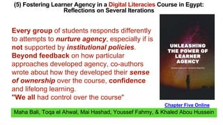 Maha Bali, Toqa el Ahwal, Mai Hashad, Youssef Fahmy, & Khaled Abou Hussein
(5) Fostering Learner Agency in a Digital Literacies Course in Egypt:
Reflections on Several Iterations
Chapter Five Online
Every group of students responds differently
to attempts to nurture agency, especially if is
not supported by institutional policies.
Beyond feedback on how particular
approaches developed agency, co-authors
wrote about how they developed their sense
of ownership over the course, confidence
and lifelong learning.
"We all had control over the course"
 