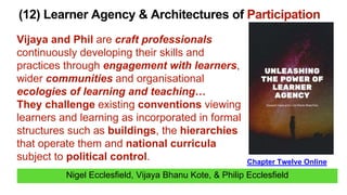 Nigel Ecclesfield, Vijaya Bhanu Kote, & Philip Ecclesfield
(12) Learner Agency & Architectures of Participation
Chapter Twelve Online
Vijaya and Phil are craft professionals
continuously developing their skills and
practices through engagement with learners,
wider communities and organisational
ecologies of learning and teaching…
They challenge existing conventions viewing
learners and learning as incorporated in formal
structures such as buildings, the hierarchies
that operate them and national curricula
subject to political control.
 
