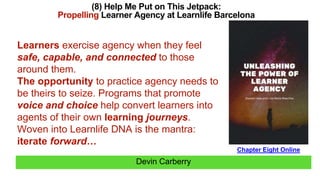 Devin Carberry
(8) Help Me Put on This Jetpack:
Propelling Learner Agency at Learnlife Barcelona
Chapter Eight Online
Learners exercise agency when they feel
safe, capable, and connected to those
around them.
The opportunity to practice agency needs to
be theirs to seize. Programs that promote
voice and choice help convert learners into
agents of their own learning journeys.
Woven into Learnlife DNA is the mantra:
iterate forward…
 