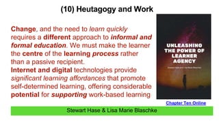 Stewart Hase & Lisa Marie Blaschke
(10) Heutagogy and Work
Chapter Ten Online
Change, and the need to learn quickly
requires a different approach to informal and
formal education. We must make the learner
the centre of the learning process rather
than a passive recipient.
Internet and digital technologies provide
significant learning affordances that promote
self-determined learning, offering considerable
potential for supporting work-based learning
 
