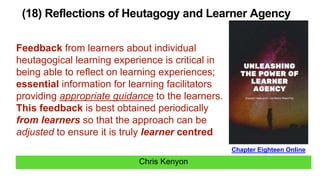 Chris Kenyon
(18) Reflections of Heutagogy and Learner Agency
Chapter Eighteen Online
Feedback from learners about individual
heutagogical learning experience is critical in
being able to reflect on learning experiences;
essential information for learning facilitators
providing appropriate guidance to the learners.
This feedback is best obtained periodically
from learners so that the approach can be
adjusted to ensure it is truly learner centred
 