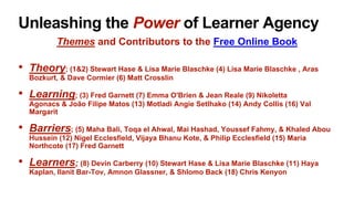 Unleashing the Power of Learner Agency
Themes and Contributors to the Free Online Book
• Theory; (1&2) Stewart Hase & Lisa Marie Blaschke (4) Lisa Marie Blaschke , Aras
Bozkurt, & Dave Cormier (6) Matt Crosslin
• Learning; (3) Fred Garnett (7) Emma O'Brien & Jean Reale (9) Nikoletta
Agonacs & João Filipe Matos (13) Motladi Angie Setlhako (14) Andy Collis (16) Val
Margarit
• Barriers; (5) Maha Bali, Toqa el Ahwal, Mai Hashad, Youssef Fahmy, & Khaled Abou
Hussein (12) Nigel Ecclesfield, Vijaya Bhanu Kote, & Philip Ecclesfield (15) Maria
Northcote (17) Fred Garnett
• Learners; (8) Devin Carberry (10) Stewart Hase & Lisa Marie Blaschke (11) Haya
Kaplan, Ilanit Bar-Tov, Amnon Glassner, & Shlomo Back (18) Chris Kenyon
 