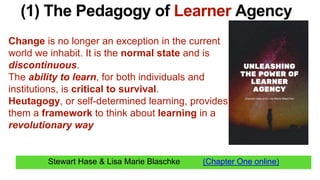 Stewart Hase & Lisa Marie Blaschke (Chapter One online)
(1) The Pedagogy of Learner Agency
Change is no longer an exception in the current
world we inhabit. It is the normal state and is
discontinuous.
The ability to learn, for both individuals and
institutions, is critical to survival.
Heutagogy, or self-determined learning, provides
them a framework to think about learning in a
revolutionary way
 