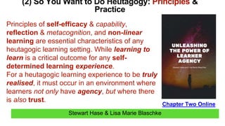 Stewart Hase & Lisa Marie Blaschke
(2) So You Want to Do Heutagogy: Principles &
Practice
Chapter Two Online
Principles of self-efficacy & capability,
reflection & metacognition, and non-linear
learning are essential characteristics of any
heutagogic learning setting. While learning to
learn is a critical outcome for any self-
determined learning experience.
For a heutagogic learning experience to be truly
realised, it must occur in an environment where
learners not only have agency, but where there
is also trust.
 