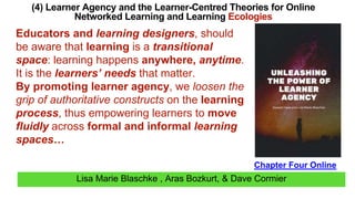 Lisa Marie Blaschke , Aras Bozkurt, & Dave Cormier
(4) Learner Agency and the Learner-Centred Theories for Online
Networked Learning and Learning Ecologies
Chapter Four Online
Educators and learning designers, should
be aware that learning is a transitional
space: learning happens anywhere, anytime.
It is the learners’ needs that matter.
By promoting learner agency, we loosen the
grip of authoritative constructs on the learning
process, thus empowering learners to move
fluidly across formal and informal learning
spaces…
 