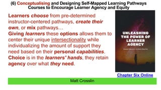 Matt Crosslin
(6) Conceptualising and Designing Self-Mapped Learning Pathways
Courses to Encourage Learner Agency and Equity
Chapter Six Online
Learners choose from pre-determined
instructor-centered pathways, create their
own, or mix pathways…
Giving learners these options allows them to
center their unique intersectionality while
individualizing the amount of support they
need based on their personal capabilities.
Choice is in the learners' hands, they retain
agency over what they need.
 