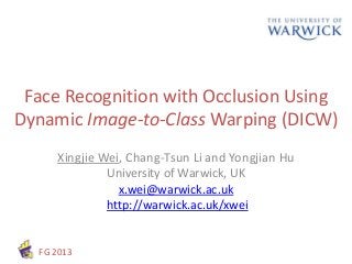 FG 2013
Face Recognition with Occlusion Using
Dynamic Image-to-Class Warping (DICW)
Xingjie Wei, Chang-Tsun Li and Yongjian Hu
University of Warwick, UK
x.wei@warwick.ac.uk
http://warwick.ac.uk/xwei
 