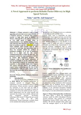 Nisha, Mr. Anil Sangwan / International Journal of Engineering Research and Applications
                         (IJERA) ISSN: 2248-9622 www.ijera.com
                          Vol. 2, Issue 4, July-August 2012, pp.980-983
    A Novel Approach to perform Reliable Packet Dilievery in High
                          Speed Network
                                Nisha * and Mr. Anil Sangwan**
                         *Student,University Institute of Engineering & Technology,
                                       Maharshi Dayanand University,
                                                     Rohtak
                   **Assistant Professor , University Institute of Engineering & Technology,
                                       Maharshi Dayanand University,
                                                     Rohtak


Abstract: A Wimax network is once of most                   delivery last mile broadband access as a substitute
appealing network that covers most of needs of              to conventional cable and DSL lines.
a business network. A network that requires                WiMAX MAC layer is responsible for QoS.
security at high data speed is fulfilled by                WiMAX MAC layer support real time, non real time
Wimax. Although this as the data is transferred            and best effort data traffic and its high data rate, sub
at very high speed a small delay in                        channelization, and flexible scheduling improve the
communication or any decision making process               QoS. WiMAX architecture is very flexible. It can
will result the data loss over the network. Such           support point to point and point to multipoint
kind of problem occur in a hierarical network              connection according to its requirements. It also
where multiple users transfer data to other                supports IP-based architecture that is easily
network, In such case the connecting node to               converge with other networks and takes advantage
these two network suffers the problem of                   of application development from the existing IP
bottleneck problem. As in case of bottleneck               based application.
there is a tight end for the outside
communication and it results the data loss. The
proposed work is the implementation of OFDM
to resolve this bottleneck problem. The
Proposed work is the better utilization of
network bandwidth to get the reliable solution.
The bandwidth is shared by connecting nodes
respective to the variable length data request.
The system will first observe the number of
request being transferring and the size of data
communication made by each request and on                   Figure 1: Wimax Information Base Architecture
this basis the bandwidth will be assigned to each
network.
                                                           WiMAX support both time division duplex and
Keywords: Wimax, OFDM, bottleneck, hierarical,             frequency division duplex which helps in spectrum
bandwidth.                                                 management, transceiver design and low cost
I        Introduction                                      system development.WiMAX offer optimized
          With the introduction of WiMAX network           handover which support full mobility application
as IEEE 802.16 the complete architecture of                such as voice over internet protocol (VOIP). It has
computer network is changed. Now the                       also the power saving mechanism which increases
expectations of a user increased in terms of speed         the battery life of handheld devices. WiMAX
and accuracy. Wimax provide a network without              support extensible security feature for reliable data
any restriction. It can work with any kind of              exchange. It use Advanced Encryption Standard
network either the local or the global. It works for       (AES) encryption for secure transmission and for
computers as well as the mobile network. It gives a        data integrity, it use data authentication mechanism.
better enhancement over the wired network and
represents the wireless more reliable, efficient and        Figure 1: Wimax Information Base Architecture
easy      configured       network.      The Wimax          The above figure 1 shows the management
technology offers around 72 Mega Bits per second            reference model for BWA (Broadband Wireless
without      any      need     for     the      cable       Access) networks. This consists of a Network
infrastructure. Wimax technology is actually based          Management System (NMS), some nodes, and a
on the standards that making the possibility to             database. BS and SS managed nodes collect and
                                                            store the managed objects in an 802.16 MIB



                                                                                                   980 | P a g e
 