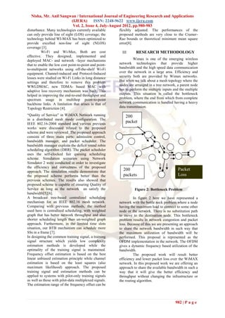 Nisha, Mr. Anil Sangwan / International Journal of Engineering Research and Applications
                       (IJERA) ISSN: 2248-9622 www.ijera.com
                        Vol. 2, Issue 4, July-August 2012, pp.980-983
disturbance. Many technologies currently available      flexibly adjusted. The performances of the
can only provide line of sight (LOS) coverage; the      proposed methods are very close to the Cramer-
technology behind WI-MAX has been optimized to          Rao bounds or theoretical minimum mean square
provide excelled non-line of sight (NLOS)               error[8].
coverage [3].
          Wi-Fi and Wi-Max, Both are cost                 III     RESEARCH METHODOLOGY
effective. They designed, implemented and
deployed MAC- and network –layer mechanisms                      Wimax is one of the emerging wireless
that to enable the low cost point-to-point and point-   network technologies that provide higher
to-multipoint networks using off-the-shelf Wi-Fi        bandwidth and the high speed data communication
equipment. Channel-induced and Protocol-Induced         over the network in a large area. Efficiency and
losses were studied on Wi-Fi Links in long distance     security both are provided by Wimax networks.
settings and therefore to remove this problem           But when we talk about a mesh topology where the
WWLDMAC, new TDMA- based MAC with                       nodes are arranged in a tree network, a parent node
adaptive loss recovery mechanism was built. This        has to perform the multiple inputs and the multiple
helped in improving the end-to-end throughput and       outputs. This situation is called the bottleneck
spectrum usage in multihop point-to-point               problem, where the end from which from complete
backbone links. A limitation that arises is that of     network communication is handled having a heavy
Topology Restriction [4].                               data transmission.

“Quality of Service” in WiMAX Network running               200
in a distributed mesh mode configuration. The
IEEE 802.16-2004 standard and various previous
                                                            packet
works were discussed related to the proposed                s
scheme and were reviewed. The proposed approach
consists of three main parts: admission control,
bandwidth manager, and packet scheduler. The
bandwidth manager exploits the deficit round robin
scheduling algorithm (DRR). The packet scheduler
uses the self-clocked fair queuing scheduling
scheme. Simulation scenarios using Network
Simulator 2 were conducted in order to investigate
the efficiency and correctness of the proposed
approach. The simulation results demonstrate that
                                                          200                                 Packet
the proposed scheme performs better than the              packets                             Loss
previous schemes. The results also showed that
proposed scheme is capable of ensuring Quality of
Service as long as the network an satisfy the                    Figure 2: Bottleneck Problem
bandwidth[5][6].
A broadcast tree-based centralized scheduling                    In figure 2 here we have represented a
mechanism for an IEEE 802.16 mesh network.              network with the bottle neck problem where a node
Comparing with previous methods, the method             having the maximum load to connect to some other
used here is centralized scheduling, with weighted      node or the network. There is no substitution path
graph that has better network throughput and also       to move to the destination node. This bottleneck
shorter scheduling length than un-weighted graph        problem results in network congestion and packet
approach. Furthermore, in the limited time slots        loss. Because of this we are presenting an approach
situation, our BTB mechanism can schedule more          to share the network bandwidth in such way that
SSs in a frame [7].                                     the maximum utilization of bandwidth will be
In designing the common training signal, a training     performed. This proposal is represented as the
signal structure which yields low complexity            OFDM implementation in the network. The OFDM
estimation methods is developed while the               gives a dynamic frequency based utilization of the
optimality of the training signal is maintained.        bandwidth.
Frequency offset estimation is based on the best                 The proposed work will result better
linear unbiased estimation principle while channel      efficiency and lower packet loss over the WiMAX
estimation is based on the least squares (also          network. In this proposed work we are offering an
maximum likelihood) approach. The proposed              approach to share the available bandwidth in such a
training signal and estimation methods can be           way that it will give the better efficiency and
applied to systems with pilot-only training signals     throughput without changing the infrastructure or
as well as those with pilot-data multiplexed signals.   the routing algorithm.
The estimation range of the frequency offset can be



                                                                                            982 | P a g e
 