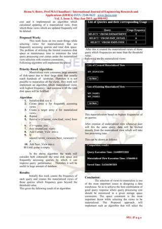 Hema S. Botre, Prof.M.S.Chaudhari / International Journal of Engineering Research and
Applications (IJERA) ISSN: 2248-9622 www.ijera.com
Vol. 3, Issue 3, May-Jun 2013, pp.950-952
951 | P a g e
cost and it implemented an algorithm which
calculated updating of a materialized view, from
which those views which are updated frequently will
be deleted.
Proposed Work:
This work focus on two main things while
selecting views for materialization that are
frequently accessing queries and total disk space.
The problem of utilizing the limited resources disk
space or maintenance time to minimize the total
query processing cost comes under the materialized
view selection with resource constraints.
Following algorithm will implement the above
Priority Based Algorithm:
Materialized view consumes large amounts
of disk-space due to their large sizes that usually
reach hundreds of terabytes. Therefore it is not
possible to materialize all the views. This work will
implement an algorithm which materialized views
with highest frequency and continue it till the total
disk space will be fulfilled.
Algorithm:
1. Initialize disk size d.
2. Cerate array y for frequently accessing
views.
3. Create a target array z for materialized
views.
4. Repeat
5. Retrive x=[Current_view,Goal_view] from
y.
6. if i==queue_size.
7. then return(Goal_view)
8. Add Current_View into z.
9. If
union(Current_viewsize,Next_viewsize)<=
d
10. Add Next_View into z.
11.Until queue is empty.
In the above algorithm the work will
consider both constraint: the total disk space and
frequently accessing queries by which it can
improve query performance . Therefore it will be
useful in huge amount of database.
Results:
Initially this work counts the frequency of
each query and creates the materialized views of
those queries which frequency goes beyond the
threshold value.
This gives the following result of an algorithm:
After this it created the materialized views of those
query which frequencies are more than the threshold
value.
Following are the materialized views:
This materialization based on highest frequencies of
an queries.
After creation of materialized view whenever user
will fire the same query, data will be fetched
directly from the materialized view which will take
less processing time.
This can be shown as follows:
Conclusion:
The selection of views to materialize is one
of the most important issues in designing a data
warehouse. So as to achieve the best combination of
good query response where query processing cost
should be minimized in a given storage space
constraints. The space constraint is the most
important factor while selecting the views to be
materialized. The Proposed approach will
implement such an algorithm that will select the
 