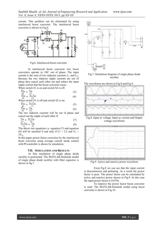 Saubhik Maulik al. Int. Journal of Engineering Research and Application
Vol. X, Issue X, XXXX-XXXX 2013, pp.XX-XX

www.ijera.com

current. This problem can be eliminated by using
interleaved boost converter. The interleaved boost
converter is shown in Fig.6.

Fig.6. Interleaved boost converter
In interleaved boost converter two boost
converters operate in 180˚ out of phase. The input
current is the sum of two inductor currents I L1 and IL2.
Because the two inductor ripple currents are out of
phase they cancel each other out and reduce the input
ripple current that the boost converter cause.
When switch S1 is on and switch S2 is off:
(3)

Fig.7. Simulation diagram of single phase diode
rectifier
The waveforms are shown in Fig.8 and Fig.9.

(4)
When switch S1 is off and switch S2 is on:
(5)
(6)
The two inductor currents will be out of phase and
cancel out the ripple of each other if:
(7)

Fig.8. Input ac voltage, Input ac current and Output
voltage waveforms

(8)
The above two equations i.e. equation (7) and equation
(8) will be satisfied if and only if L1 = L2 and Vo =
2Vin.
In this paper power factor correction by the interleaved
boost converter using average current mode control
with PI controller is shown by simulation.

VII. SIMULATION AND RESULTS
At first simulation of single phase diode
rectifier is performed. The MATLAB-Simulink model
of single phase diode rectifier with filter capacitor is
shown in fig.7.

Fig.9. Active and reactive power waveform
From Fig.8 we can see that the input current
is discontinuous and pulsating. As a result the power
factor is poor. The power factor can be calculated by
active and reactive power shown in Fig.9. In this case
the input power factor is 0.8756.
To improve the power factor boost converter
is used. The MATLAB-Simulink model using boost
converter is shown in Fig.10.

www.ijera.com

920 | P a g e

 