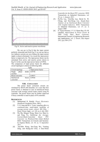 Saubhik Maulik al. Int. Journal of Engineering Research and Application
Vol. X, Issue X, XXXX-XXXX 2013, pp.XX-XX

[5]

[6]

www.ijera.com

Controller for the Boost PFC converter, IEEE
Transactions on Industrial Electronics, vol.
58, no. 1, January 2011.
Po-Wa Lee, Yim-Shu Lee, David K. W.
Cheng, and Xiu-Cheng Liu, Steady-State
Analysis of an Interleaved Boost Converter
with Coupled Inductors, IEEE Transactions
on Industrial Electronics, vol. 47, no. 4,
August 2000.
P. Vijaya Prasuna, J. V. G. Rama Rao, Ch. M.
Lakshmi, Improvement in Power Factor &
THD Using Dual Boost Converter,
International Journal of Engineering Research
and Applications, vol. 2, Issue4, July-August
2012, pp.2368-2376.

Fig.16. Active and reactive power waveforms
We can see in Fig.14 that the input current
perfectly sinusoidal and from Fig.15 we can see that as
two inductor currents are out of phase the input current
ripple is almost eliminated. As a result the input power
factor is improved a lot. The input power factor can be
calculated from active and reactive power shown in
Fig.16. In this case the input power factor is 0.9936.
The comparison of input power factor for different
circuit topologies is shown in following table.
Table
Circuit topology
Input power factor
Single
phase
diode 0.8756
rectifier
Boost converter
0.9877
Interleaved
boost 0.9936
converter

VIII. CONCLUSION
The power factor correction circuits are
simulated by MATLAB Simulink. It is seen that best
power factor is obtained in case of interleaved boost
converter with average current mode control using PI
controller. The power factor may be further improved
if fuzzy controller is used in place of PI controller.

REFERENCES
[1]
[2]

[3]

[4]

Muhammad H. Rashid, Power Electronics
Handbook (Academic Press, 2001).
Y.-S. Jung and M.-J. Youn, sampling effect in
continuous-time small-signal modeling of
average-current mode control, IEE Proc. –
Electr. Power Appl., vol. 149, no.4, July 2002.
Wa Ma, Mingyu Wang, Shuxi Liu, Shan Li,
and Peng Yu, Stabilizing the AverageCurrent-Mode-Controlled
Boost
PFC
Converter via Washout-Filter-Aided Method
IEEE Transactions on Circuits and SystemsII, Express Briefs, vol. 58, no. 9, September
2011.
Jian-Min Wang, Sen-Tung Wu, Yanfeng
Jiang, and Huang-Jen Chiu, A Dual-Mode

www.ijera.com

922 | P a g e

 