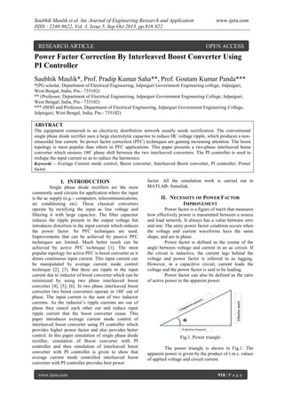 Saubhik Maulik et al. Int. Journal of Engineering Research and Application
ISSN : 2248-9622, Vol. 3, Issue 5, Sep-Oct 2013, pp.918-922

RESEARCH ARTICLE

www.ijera.com

OPEN ACCESS

Power Factor Correction By Interleaved Boost Converter Using
PI Controller
Saubhik Maulik*, Prof. Pradip Kumar Saha**, Prof. Goutam Kumar Panda***
*(PG scholar, Department of Electrical Engineering, Jalpaiguri Government Engineering college, Jalpaiguri,
West Bengal, India, Pin.- 735102)
** (Professor, Department of Electrical Engineering, Jalpaiguri Government Engineering College, Jalpaiguri,
West Bengal, India, Pin.- 735102)
*** (HOD and Professor, Department of Electrical Engineering, Jalpaiguri Government Engineering College,
Jalpaiguri, West Bengal, India, Pin.- 735102)

ABSTRACT
The equipment connected to an electricity distribution network usually needs rectification. The conventional
single phase diode rectifier uses a large electrolytic capacitor to reduce DC voltage ripple, which produces a nonsinusoidal line current. So power factor correction (PFC) techniques are gaining increasing attention. The boost
topology is most popular than others in PFC applications. This paper presents a two-phase interleaved boost
converter which ensures 180˚ phase shift between the two interleaved converters. The PI controller is used to
reshape the input current so as to reduce the harmonics.
Keywords – Average Current mode control, Boost converter, Interleaved Boost converter, PI controller, Power
factor.

I. INTRODUCTION
Single phase diode rectifiers are the most
commonly used circuits for application where the input
is the ac supply (e.g.:- computers, telecommunications,
air conditioning etc). These classical converters
operate by rectifying the input ac line voltage and
filtering it with large capacitor. The filter capacitor
reduces the ripple present in the output voltage but
introduces distortion in the input current which reduces
the power factor. So PFC techniques are used.
Improvements that can be achieved by passive PFC
techniques are limited. Much better result can be
achieved by active PFC technique [1]. The most
popular topology for active PFC is boost converter as it
draws continuous input current. This input current can
be manipulated by average current mode control
technique [2], [3]. But there are ripple in the input
current due to inductor of boost converter which can be
minimized by using two phase interleaved boost
converter [4], [5], [6]. In two phase interleaved boost
converter two boost converters operate in 180˚ out of
phase. The input current is the sum of two inductor
currents. As the inductor’s ripple currents are out of
phase they cancel each other out and reduce input
ripple current that the boost converter cause. This
paper introduces average current mode control of
interleaved boost converter using PI controller which
provides higher power factor and also provides better
control. In this paper simulation of single phase diode
rectifier, simulation of Boost converter with PI
controller and then simulation of interleaved boost
converter with PI controller is given to show that
average current mode controlled interleaved boost
converter with PI controller provides best power
www.ijera.com

factor. All the simulation work is carried out in
MATLAB- Simulink.

II. NECESSITY OF POWER FACTOR
IMPROVEMENT
Power factor is a figure of merit that measures
how effectively power is transmitted between a source
and load network. It always has a value between zero
and one. The unity power factor condition occurs when
the voltage and current waveforms have the same
shape, and are in phase.
Power factor is defined as the cosine of the
angle between voltage and current in an ac circuit. If
the circuit is inductive, the current lags behind the
voltage and power factor is referred to as lagging.
However, in a capacitive circuit, current leads the
voltage and the power factor is said to be leading.
Power factor can also be defined as the ratio
of active power to the apparent power.

Fig.1. Power triangle
The power triangle is shown in Fig.1. The
apparent power is given by the product of r.m.s. values
of applied voltage and circuit current.
918 | P a g e

 