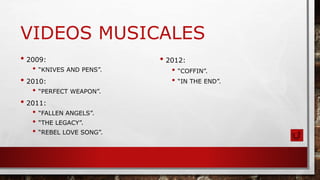 VIDEOS MUSICALES
• 2009:
• “KNIVES AND PENS”.
• 2010:
• “PERFECT WEAPON”.
• 2011:
• “FALLEN ANGELS”.
• “THE LEGACY”.
• “REBEL LOVE SONG”.
• 2012:
• “COFFIN”.
• “IN THE END”.
 