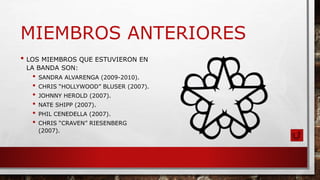 MIEMBROS ANTERIORES
• LOS MIEMBROS QUE ESTUVIERON EN
LA BANDA SON:
• SANDRA ALVARENGA (2009-2010).
• CHRIS “HOLLYWOOD” BLUSER (2007).
• JOHNNY HEROLD (2007).
• NATE SHIPP (2007).
• PHIL CENEDELLA (2007).
• CHRIS “CRAVEN” RIESENBERG
(2007).
 