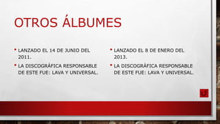 OTROS ÁLBUMES
• LANZADO EL 14 DE JUNIO DEL
2011.
• LA DISCOGRÁFICA RESPONSABLE
DE ESTE FUE: LAVA Y UNIVERSAL.
• LANZADO EL 8 DE ENERO DEL
2013.
• LA DISCOGRÁFICA RESPONSABLE
DE ESTE FUE: LAVA Y UNIVERSAL.
 