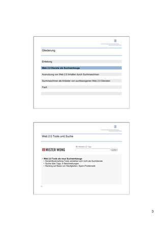 Gliederung



 Einleitung

 Web 2.0 Dienste als Suchwerkeuge

 Ausnutzung von Web 2.0 Inhalten durch Suchmaschinen

 Suchmaschinen als Anbieter von suchbezogenen Web 2.0 Diensten

 Fazit




 Web 2.0 Tools und Suche




 •  Web 2.0 Tools als neue Suchwerkzeuge
    •  Social-Bookmarking-Tools verstehen sich nicht als Suchdienste
    •  Suche über Tags, in Beschreibungen
    •  Ranking auf Basis von Häufigkeiten; Spam-Problematik




5 |




                                                                       3
 