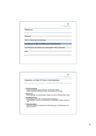 Gliederung



 Einleitung

 Web 2.0 Dienste als Suchwerkeuge

 Ausnutzung von Web 2.0 Inhalten durch Suchmaschinen

 Suchmaschinen als Anbieter von suchbezogenen Web 2.0 Diensten

 Fazit




 Integration von Web 2.0 Tools in Suchmaschinen




 •  Content Acquisition
    –  Schnelles Auffinden neuer Inhalte bzw. Trends (Bsp. Twitter)
    –  Aufbau proprietärer Kollektionen (Bsp. Personenprofile bei Google)

 •  Indexierung
    –  Beschreibungen von nicht-textuellen Inhalten aus Web 2.0 Diensten (Bsp. Flickr)

 •  Qualitätsbewertung
    –  Vorhandensein einer URL in Social-Bookmarking-Diensten
    –  Tag-Häufigkeiten, Anzahl von Kommentaren, Linkhäufigkeit in Blogs (+Zeitraum),
       usw.

 •  Trefferpräsentation
    •  erweiterte Trefferbeschreibungen durch Beschreibungen und Bewertungen aus
       Web 2.0 Diensten

9 |




                                                                                         5
 