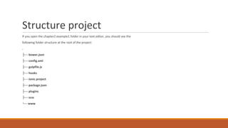 Structure project
If you open the chapter2 example1 folder in your text editor, you should see the
following folder structure at the root of the project:
.
├── bower.json
├── config.xml
├── gulpfile.js
├── hooks
├── ionic.project
├── package.json
├── plugins
├── scss
└── www
 