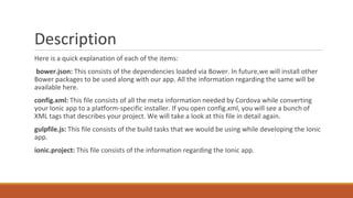 Description
Here is a quick explanation of each of the items:
bower.json: This consists of the dependencies loaded via Bower. In future,we will install other
Bower packages to be used along with our app. All the information regarding the same will be
available here.
config.xml: This file consists of all the meta information needed by Cordova while converting
your Ionic app to a platform-specific installer. If you open config.xml, you will see a bunch of
XML tags that describes your project. We will take a look at this file in detail again.
gulpfile.js: This file consists of the build tasks that we would be using while developing the Ionic
app.
ionic.project: This file consists of the information regarding the Ionic app.
 