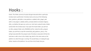 Hooks :
hooks: This folder consists of scripts that get executed when a particular
Cordova task is performed. A Cordova task can be any of the following:
after_platform_add (after a new platform is added), after_plugin_add
(after a new plugin is added), before_emulate (before emulation begins),
after_run (before the app run), and so on. Each task is placed inside a folder
named after the Cordova task. If you open the hooks folder, you will see
an after_prepare folder and a README.md file. Inside the after_prepare
folder, you will find a script file named 010_add_platform_class.js. This
will get executed after the prepare task of Cordova is executed. All that this
task does is add a class to the <body> tag, which is the same name as the
platform on which the app is running. This would help us in styling the app
better, based on the platform. You can find a list of tasks that you
 