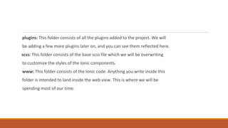 plugins: This folder consists of all the plugins added to the project. We will
be adding a few more plugins later on, and you can see them reflected here.
scss: This folder consists of the base scss file which we will be overwriting
to customize the styles of the Ionic components.
www: This folder consists of the Ionic code. Anything you write inside this
folder is intended to land inside the web view. This is where we will be
spending most of our time.
 
