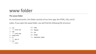 www folder
The www folder
As mentioned earlier, this folder consists of our Ionic app, the HTML, CSS, and JS
codes. If you open the www folder, you will find the following file structure:
 