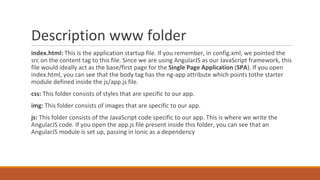 Description www folder
index.html: This is the application startup file. If you remember, in config.xml, we pointed the
src on the content tag to this file. Since we are using AngularJS as our JavaScript framework, this
file would ideally act as the base/first page for the Single Page Application (SPA). If you open
index.html, you can see that the body tag has the ng-app attribute which points tothe starter
module defined inside the js/app.js file.
css: This folder consists of styles that are specific to our app.
img: This folder consists of images that are specific to our app.
js: This folder consists of the JavaScript code specific to our app. This is where we write the
AngularJS code. If you open the app.js file present inside this folder, you can see that an
AngularJS module is set up, passing in Ionic as a dependency
 