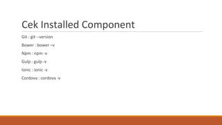Cek Installed Component
Git : git --version
Bower : bower –v
Npm : npm -v
Gulp : gulp -v
Ionic : ionic -v
Cordova : cordova -v
 