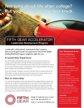Not sure about life after college?
Put your career on the fast track.




   FIFTH GEAR ACCELERATOR
           Leadership Development Program

Looking for a fast-paced, entrepreneurial company
where you’ll gain hands-on experience? The FIFTH GEAR                                     Core Rotational Areas
ACCELERATOR Program might be right for you.                                               Warehouse Operations
                                                                                          Hands-on exposure to retail
A Leadership Experience                                                                   fulfillment including receiving,
                                                                                          pick/pack/ship, inventory
As a FIFTH GEAR ACCELERATOR Associate, you won’t enter the workforce in an
                                                                                          replenishment and returns
average entry-level position. You’ll get the skills and knowledge to leverage your
                                                                                          processing.
education and gain cross-functional experience inside a dynamic and growing company.
Our two-year rotational program is designed for recent college graduates entering the     Corporate Headquarters
world of supply chain management and logistics.                                           Insight into the foundational roles
                                                                                          that support the company culture
You’ll move through “manager-in-training” roles within the core operational areas of
                                                                                          and business growth.
FIFTH GEAR. You’ll gain professional growth through formal training, hands-on job
performance, and mentorship relationships with company leaders.                           Customer Service
                                                                                          Time in the contact center
Not an Internship                                                                         environment working to satisfy the
                                                                                          needs of our clients’ shoppers while
It’s not all hand-holding! You’ll have the opportunity to independently manage various
                                                                                          carefully managing the brand.
projects from inception to implementation. You can expect to spend between two to
eight months working in a specific department. Associates are expected to develop         Account Management
operational procedures and process improvements within each rotational area. The          Learning about the behind-the-
program is centered around exploring your skill-sets, developing expertise, and finding   scenes data and key performance
a permanent home with the FIFTH GEAR team.                                                metrics that are used to manage
                                                                                          day-to-day operations.
                                                                                          Leadership
                                               Ready to accelerate your career?           Opportunity to perform the duties
                                               Ask for HR: 800.383.4421 x 4               of a supervisor, applying the skills
                                                                                          obtained by working in numerous
                                               Email us: accelerator@infifthgear.com
                                                                                          functional areas of the company.
 