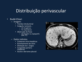 Distribuição perivascular
• Budd-Chiari
   – Imagem:
       • Trombo intraluminal
       • Coágulo, tumoral...
            – US: Ecogênico
            – TC: hiperdenso
       • Obstrução do fluxo
            – US Doppler ou angiografia
              (RM, TC)

   – Dados indiretos
       • Colaterais intra-hepáticas
       • Estreitamento de veias
       • Dilatação da v. ázigos
       • Congestão portal e
         colaterais
       • Ascite e derrame pleural
 