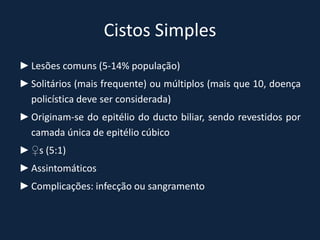 Cistos Simples
► Lesões comuns (5-14% população)
► Solitários (mais frequente) ou múltiplos (mais que 10, doença
  policística deve ser considerada)
► Originam-se do epitélio do ducto biliar, sendo revestidos por
  camada única de epitélio cúbico
► ♀s (5:1)
► Assintomáticos
► Complicações: infecção ou sangramento
 