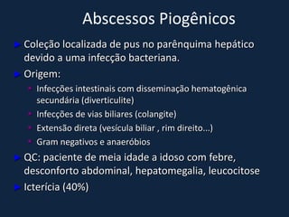 Abscessos Piogênicos
► Coleção localizada de pus no parênquima       hepático
  devido a uma infecção bacteriana.
► Origem:
    Infecções intestinais com disseminação hematogênica
     secundária (diverticulite)
    Infecções de vias biliares (colangite)
    Extensão direta (vesícula biliar , rim direito...)
    Gram negativos e anaeróbios
► QC: paciente de meia idade a idoso com febre,
  desconforto abdominal, hepatomegalia, leucocitose
► Icterícia (40%)
 