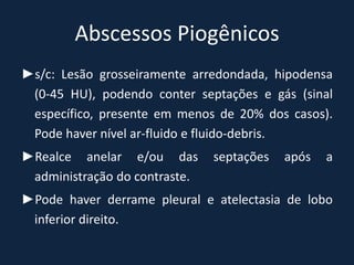 Abscessos Piogênicos
►s/c: Lesão grosseiramente arredondada, hipodensa
 (0-45 HU), podendo conter septações e gás (sinal
 específico, presente em menos de 20% dos casos).
 Pode haver nível ar-fluido e fluido-debris.
►Realce anelar e/ou das        septações   após   a
 administração do contraste.
►Pode haver derrame pleural e atelectasia de lobo
 inferior direito.
 