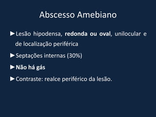 Abscesso Amebiano
►Lesão hipodensa, redonda ou oval, unilocular e
  de localização periférica
►Septações internas (30%)
►Não há gás
►Contraste: realce periférico da lesão.
 