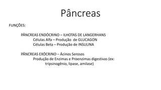 Pâncreas
FUNÇÕES:
PÂNCREAS ENDÓCRINO – ILHOTAS DE LANGERHANS
Células Alfa – Produção de GLUCAGON
Células Beta – Produção de INSULINA
PÂNCREAS EXÓCRINO – Ácinos Serosos
Produção de Enzimas e Proenzimas digestivas (ex:
tripsinogênio, lipase, amilase)
 