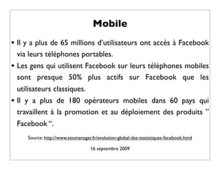 Mobile
• Il y a plus de 65 millions d’utilisateurs ont accès à Facebook
    via leurs téléphones portables.
•   Les gens qui utilisent Facebook sur leurs téléphones mobiles
    sont presque 50% plus actifs sur Facebook que les
    utilisateurs classiques.
•   Il y a plus de 180 opérateurs mobiles dans 60 pays qui
    travaillent à la promotion et au déploiement des produits ”
    Facebook “.
       Source: http://www.seomanager.fr/evolution-global-des-statistiques-facebook.html

                                     16 septembre 2009
 