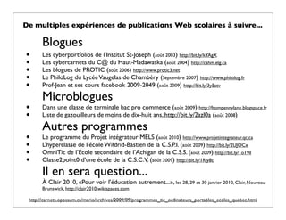 De multiples expériences de publications Web scolaires à suivre...

       Blogues
•      Les cyberportfolios de l’Institut St-Joseph (août 2003) http://bit.ly/kYAgX
•      Les cybercarnets du C@ du Haut-Madawaska (août 2004) http://cahm.elg.ca
•      Les blogues de PROTIC (août 2006) http://www.protic3.net
•      Le PhiloLog du Lycée Vaugelas de Chambéry (Septembre 2007) http://www.philolog.fr
•      Prof-Jean et ses cours facebook 2009-2049 (août 2009) http://bit.ly/3y5atv

       Microblogues
•      Dans une classe de terminale bac pro commerce (août 2009) http://frompennylane.blogspace.fr
•      Liste de gazouilleurs de moins de dix-huit ans, http://bit.ly/2azl0a (août 2008)

       Autres programmes
•      Le programme du Projet intégrateur MELS (août 2010) http://www.projetintegrateur.qc.ca
•      L’hyperclasse de l’école Wifdrid-Bastien de la C.S.P.I. (août 2009) http://bit.ly/2UJOCx
•      OmniTic de l’École secondaire de l’Achigan de la C.S.S. (août 2009) http://bit.ly/1o19ll
•      Classe2point0 d’une école de la C.S.C.V. (août 2009) http://bit.ly/1Rjy8c

       Il en sera question...
       À Clair 2010, «Pour voir l'éducation autrement...», les 28, 29 et 30 janvier 2010, Clair, Nouveau-
       Brunswick, http://clair2010.wikispaces.com

 http://carnets.opossum.ca/mario/archives/2009/09/programmes_tic_ordinateurs_portables_ecoles_quebec.html
 