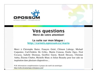 PRÉSENTATION




                         Vos questions
                          Merci de votre attention!

                      La suite sur mon blogue :
                  http://carnets.opossum.ca/mario

Merci à Christophe Batier, François Guité, Clément Laberge, Michaël
Carpentier, Carl-Frédéric De Celles, Martin Comeau, Émilie Ogez, Fred
Cavazza, Isabelle Dremeau, Geoffroi Garon, Benoît Descary, Christian
Aubry, Étienne Chabot, Michelle Blanc et Julien Beaudry pour leur aide ou
inspiration dans plusieurs diapositives...

N.B. Informations complémentaires à propos des natifs du numérique:
http://webo-id-numerique.wikispaces.com/
 