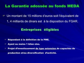 La Garantie adossée au fonds MEDA 
 
Un montant de 15 millions d’euros soit l’équivalent de 1, 4 milliards de dinars est à la disposition du FGAR. 
Entreprises éligibles 
 
Répandant à la définition de la PME. 
 
Ayant au moins 1 bilan clos. 
 
Projet d’investissement de type extension de capacités de production et/ou diversification d’activité.  
