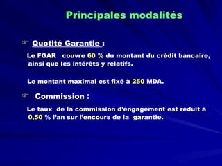 
Quotité Garantie: 
Le FGAR couvre 60 %du montant du crédit bancaire, ainsi que les intérêts y relatifs. 
Le montant maximal est fixé à 250 MDA. 
 
Commission: 
Le taux de la commission d’engagement est réduit à 0,50% l’an sur l’encours de la garantie. 
Principales modalités  
