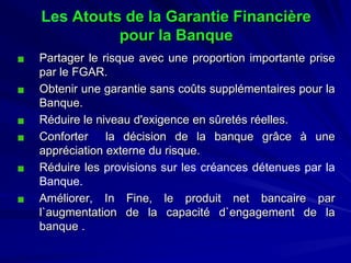 LesAtouts de la Garantie Financière pour la Banque 
PartagerlerisqueavecuneproportionimportantepriseparleFGAR. 
ObtenirunegarantiesanscoûtssupplémentairespourlaBanque. 
Réduireleniveaud'exigenceensûretésréelles. 
Conforterladécisiondelabanquegrâceàuneappréciationexternedurisque. 
RéduirelesprovisionssurlescréancesdétenuesparlaBanque. 
Améliorer,InFine,leproduitnetbancaireparl`augmentationdelacapacitéd`engagementdelabanque.  