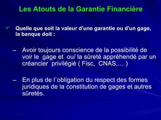 LesAtouts de la Garantie Financière 
 
Quelle que soit la valeur d'une garantie ou d'un gage, la banque doit : 
– 
Avoir toujours conscience de la possibilité de voir le gage et ou/ la sûreté appréhendé par un créancier privilégié ( Fisc, CNAS,… ) 
– 
En plus de l`obligation du respect des formes juridiques de la constitution de gages et autres sûretés.  