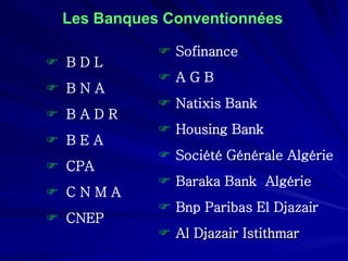 Les Banques Conventionnées 
 
B D L 
 
B N A 
 
B A D R 
 
B E A 
 
CPA 
 
C N M A 
 
CNEP 
 
Sofinance 
 
A G B 
 
NatixisBank 
 
HousingBank 
 
Société Générale Algérie 
 
Baraka Bank Algérie 
 
Bnp Paribas El Djazair 
 
Al DjazairIstithmar  
