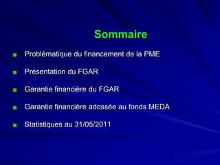 Sommaire 
Problématique du financement de la PME 
Présentation du FGAR 
Garantie financière du FGAR 
Garantie financière adossée au fonds MEDA 
Statistiques au 31/05/2011  