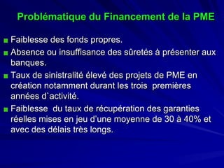 Problématique du Financement de la PME 
Faiblesse des fonds propres. 
Absence ou insuffisance des sûretés à présenter aux banques. 
Taux de sinistralité élevé des projets de PME en création notamment durant les trois premières années d`activité. 
Faiblesse du taux de récupération des garanties réelles mises en jeu d’une moyenne de 30 à 40% et avec des délais très longs.  